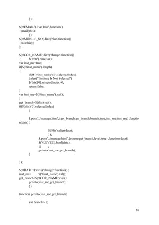 87
});
$('#EMAIL').live('blur',function()
{email(this);
});
$('#MOBILE_NO').live('blur',function()
{call(this);}
);
$('#COR_NAME').live('change',function()
{ $('#btr').remove();
var inst_me=true;
if($('#inst_name').length)
{
if(!$('#inst_name')[0].selectedIndex)
{alert("Institute Is Not Selected")
$(this)[0].selectedIndex=0;
return false;
}
var inst_me=$('#inst_name').val();
}
get_branch=$(this).val();
if($(this)[0].selectedIndex)
{
$.post('../manage.html',{get_branch:get_branch,branch:true,inst_me:inst_me},functio
n(data){
$('#ltr').after(data);
});
$.post('../manage.html',{course:get_branch,level:true},function(data){
$('#LEVEL').html(data);
}) ;
getinto(inst_me,get_branch);
}
});
$('#BATCH').live('change',function(){
inst_me= $('#inst_name').val();
get_branch=$('#COR_NAME').val();
getinto(inst_me,get_branch);
});
function getinto(inst_me,get_branch)
{
var branch=-1;
 