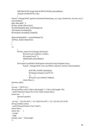 88
if($('#BATCH').length && $('#BATCH')[0].selectedIndex)
{branch=$('#BATCH').val();
}
$.post('../manage.html',{getinto:true,branch:branch,prg_set_it:get_branch,inst_me:inst_me},f
unction(data){
data=data.split('_');
$('#last_tbody').show('fast');
if(!isNaN(data[0]) && !isNaN(data[1]))
{$('#alspan').text(data[0]);
$('#rmspan').text(data[1]-data[0]);
if(parseInt(data[0])===parseInt(data[1]))
{$('#last_tbody').hide('fast');
}
}
});
}
$('#inst_name').live('change',function(){
$('#wait').css('visibility','visible');
$('#crspan').text("");
if($(this)[0].selectedIndex)
{
$('#crspan').text($(this).find('option:selected').text().toUpperCase());
$.post('../manage.html',{inst_me:$(this).val(),inst_ad:true},function(data){
$('#COR_NAME').html(data);
$('#alspan,#rmspan').text('N/A')
}); }
$('#wait').css('visibility','hidden');
return false;});
function call(e)
{
var reg = /^([0-9-])+/;
if(!reg.test($(e).val()) || ($(e).val().length>11 || $(e).val().length<10))
{ alert("Entered Contact No Is Not Valid");return false;}
return true }
function email(e)
{
var reg = /^([A-Za-z0-9_-.])+@([A-Za-z0-9_-.])+.([A-Za-z]{2,4})$/;
if(!reg.test($(e).val()))
{ alert("Entered Email Is Not Valid");
return false;}
return true }
</script>
<?php
include_once "../footer.php";
?>
 