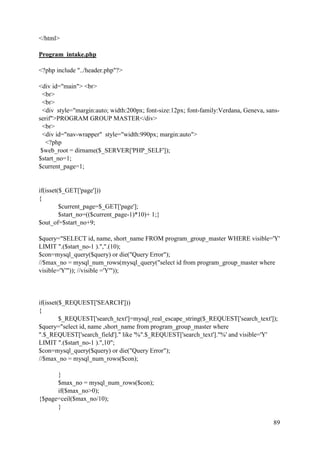 89
</html>
Program_intake.php
<?php include "../header.php"?>
<div id="main"> <br>
<br>
<br>
<div style="margin:auto; width:200px; font-size:12px; font-family:Verdana, Geneva, sans-
serif">PROGRAM GROUP MASTER</div>
<br>
<div id="nav-wrapper" style="width:990px; margin:auto">
<?php
$web_root = dirname($_SERVER['PHP_SELF']);
$start_no=1;
$current_page=1;
if(isset($_GET['page']))
{
$current_page=$_GET['page'];
$start_no=(($current_page-1)*10)+ 1;}
$out_of=$start_no+9;
$query="SELECT id, name, short_name FROM program_group_master WHERE visible='Y'
LIMIT ".($start_no-1 ).",".(10);
$con=mysql_query($query) or die("Query Error");
//$max_no = mysql_num_rows(mysql_query("select id from program_group_master where
visible='Y'")); //visible ='Y'"));
if(isset($_REQUEST['SEARCH']))
{
$_REQUEST['search_text']=mysql_real_escape_string($_REQUEST['search_text']);
$query="select id, name ,short_name from program_group_master where
".$_REQUEST['search_field']." like '%".$_REQUEST['search_text']."%' and visible='Y'
LIMIT ".($start_no-1 ).",10";
$con=mysql_query($query) or die("Query Error");
//$max_no = mysql_num_rows($con);
}
$max_no = mysql_num_rows($con);
if($max_no>0);
{$page=ceil($max_no/10);
}
 