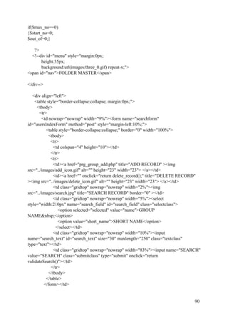 90
if($max_no==0)
{$start_no=0;
$out_of=0;}
?>
<!--div id="menu" style="margin:0px;
height:35px;
background:url(images/three_0.gif) repeat-x;">
<span id="nav">FOLDER MASTER</span>
</div-->
<div align="left">
<table style="border-collapse:collapse; margin:0px;">
<tbody>
<tr>
<td nowrap="nowrap" width="9%"><form name="searchform"
id="usersIndexForm" method="post" style="margin-left:10%;">
<table style="border-collapse:collapse;" border="0" width="100%">
<tbody>
<tr>
<td colspan="4" height="10"></td>
</tr>
<tr>
<td><a href="prg_group_add.php" title="ADD RECORD" ><img
src="../images/add_icon.gif" alt="" height="23" width="23"> </a></td>
<td><a href="" onclick="return delete_record();" title="DELETE RECORD"
><img src="../images/delete_icon.gif" alt="" height="23" width="23"> </a></td>
<td class="gridtop" nowrap="nowrap" width="2%"><img
src="../images/search.jpg" title="SEARCH RECORD" border="0" ></td>
<td class="gridtop" nowrap="nowrap" width="5%"><select
style="width:210px" name="search_field" id="search_field" class="selectclass">
<option selected="selected" value="name">GROUP
NAME&nbsp;</option>
<option value="short_name">SHORT NAME</option>
</select></td>
<td class="gridtop" nowrap="nowrap" width="10%"><input
name="search_text" id="search_text" size="30" maxlength="250" class="textclass"
type="text"></td>
<td class="gridtop" nowrap="nowrap" width="83%"><input name="SEARCH"
value="SEARCH" class="submitclass" type="submit" onclick="return
validateSearch()"></td>
</tr>
</tbody>
</table>
</form></td>
 