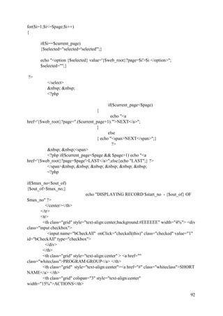 92
for($i=1;$i<=$page;$i++)
{
if($i==$current_page)
{$selected="selected='selected'";}
echo "<option {$selected} value='{$web_root}?page=$i'>$i </option>";
$selected="";}
?>
</select>
&nbsp; &nbsp;
<?php
if($current_page<$page)
{
echo "<a
href='{$web_root}?page=".($current_page+1)."'>NEXT</a>";
}
else
{ echo "<span>NEXT</span>";}
?>
&nbsp; &nbsp;<span>
<?php if($current_page<$page && $page>1) echo "<a
href='{$web_root}?page=$page'>LAST</a>";else{echo "LAST";} ?>
</span>&nbsp; &nbsp; &nbsp; &nbsp; &nbsp; &nbsp;
<?php
if($max_no<$out_of)
{$out_of=$max_no;}
echo "DISPLAYING RECORD $start_no - {$out_of} OF
$max_no" ?>
</center></th>
</tr>
<tr>
<th class="grid" style="text-align:center;background:#EEEEEE" width="4%"> <div
class="input checkbox">
<input name="bCheckAll" onClick="checkall(this)" class="checked" value="1"
id="bCheckAll" type="checkbox">
</div>
</th>
<th class="grid" style="text-align:center" > <a href=""
class="whiteclass">PROGRAM GROUP</a> </th>
<th class="grid" style="text-align:center"><a href="#" class="whiteclass">SHORT
NAME</a> </th>
<th class="grid" colspan="3" style="text-align:center"
width="15%">ACTIONS</th>
 