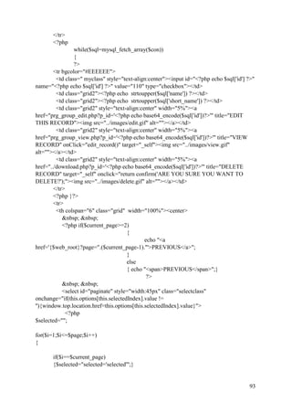 93
</tr>
<?php
while($sql=mysql_fetch_array($con))
{
?>
<tr bgcolor="#EEEEEE">
<td class=" myclass" style="text-align:center"><input id="<?php echo $sql['id'] ?>"
name="<?php echo $sql['id'] ?>" value="110" type="checkbox"></td>
<td class="grid2"><?php echo strtoupper($sql['name']) ?></td>
<td class="grid2"><?php echo strtoupper($sql['short_name']) ?></td>
<td class="grid2" style="text-align:center" width="5%"><a
href="prg_group_edit.php?p_id='<?php echo base64_encode($sql['id'])?>'" title="EDIT
THIS RECORD"><img src="../images/edit.gif" alt=""></a></td>
<td class="grid2" style="text-align:center" width="5%"><a
href="prg_group_view.php?p_id='<?php echo base64_encode($sql['id'])?>'" title="VIEW
RECORD" onClick="edit_record()" target="_self"><img src="../images/view.gif"
alt=""></a></td>
<td class="grid2" style="text-align:center" width="5%"><a
href="../download.php?p_id='<?php echo base64_encode($sql['id'])?>'" title="DELETE
RECORD" target="_self" onclick="return confirm('ARE YOU SURE YOU WANT TO
DELETE?');"><img src="../images/delete.gif" alt=""></a></td>
</tr>
<?php }?>
<tr>
<th colspan="6" class="grid" width="100%"><center>
&nbsp; &nbsp;
<?php if($current_page>=2)
{
echo "<a
href='{$web_root}?page=".($current_page-1)."'>PREVIOUS</a>";
}
else
{ echo "<span>PREVIOUS</span>";}
?>
&nbsp; &nbsp;
<select id="paginate" style="width:45px" class="selectclass"
onchange="if(this.options[this.selectedIndex].value !=
''){window.top.location.href=this.options[this.selectedIndex].value}">
<?php
$selected="";
for($i=1;$i<=$page;$i++)
{
if($i==$current_page)
{$selected="selected='selected'";}
 