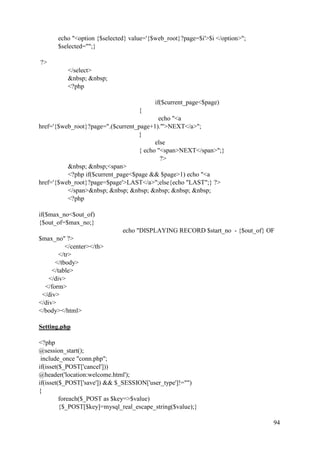 94
echo "<option {$selected} value='{$web_root}?page=$i'>$i </option>";
$selected="";}
?>
</select>
&nbsp; &nbsp;
<?php
if($current_page<$page)
{
echo "<a
href='{$web_root}?page=".($current_page+1)."'>NEXT</a>";
}
else
{ echo "<span>NEXT</span>";}
?>
&nbsp; &nbsp;<span>
<?php if($current_page<$page && $page>1) echo "<a
href='{$web_root}?page=$page'>LAST</a>";else{echo "LAST";} ?>
</span>&nbsp; &nbsp; &nbsp; &nbsp; &nbsp; &nbsp;
<?php
if($max_no<$out_of)
{$out_of=$max_no;}
echo "DISPLAYING RECORD $start_no - {$out_of} OF
$max_no" ?>
</center></th>
</tr>
</tbody>
</table>
</div>
</form>
</div>
</div>
</body></html>
Setting.php
<?php
@session_start();
include_once "conn.php";
if(isset($_POST['cancel']))
@header('location:welcome.html');
if(isset($_POST['save']) && $_SESSION['user_type']!="")
{
foreach($_POST as $key=>$value)
{$_POST[$key]=mysql_real_escape_string($value);}
 