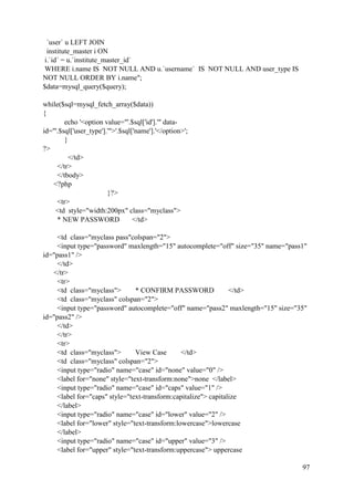 97
`user` u LEFT JOIN
institute_master i ON
i.`id` = u.`institute_master_id`
WHERE i.name IS NOT NULL AND u.`username` IS NOT NULL AND user_type IS
NOT NULL ORDER BY i.name";
$data=mysql_query($query);
while($sql=mysql_fetch_array($data))
{
echo '<option value="'.$sql['id'].'" data-
id="'.$sql['user_type'].'">'.$sql['name'].'</option>';
}
?>
</td>
</tr>
</tbody>
<?php
}?>
<tr>
<td style="width:200px" class="myclass">
* NEW PASSWORD </td>
<td class="myclass pass"colspan="2">
<input type="password" maxlength="15" autocomplete="off" size="35" name="pass1"
id="pass1" />
</td>
</tr>
<tr>
<td class="myclass"> * CONFIRM PASSWORD </td>
<td class="myclass" colspan="2">
<input type="password" autocomplete="off" name="pass2" maxlength="15" size="35"
id="pass2" />
</td>
</tr>
<tr>
<td class="myclass"> View Case </td>
<td class="myclass" colspan="2">
<input type="radio" name="case" id="none" value="0" />
<label for="none" style="text-transform:none">none </label>
<input type="radio" name="case" id="caps" value="1" />
<label for="caps" style="text-transform:capitalize"> capitalize
</label>
<input type="radio" name="case" id="lower" value="2" />
<label for="lower" style="text-transform:lowercase">lowercase
</label>
<input type="radio" name="case" id="upper" value="3" />
<label for="upper" style="text-transform:uppercase"> uppercase
 