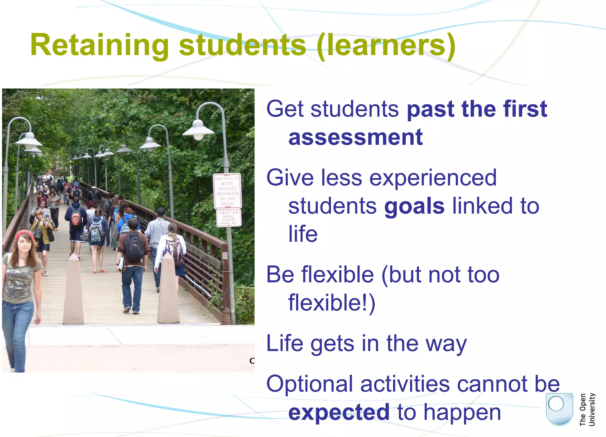 Retaining students (learners)

Bounce users

Volunteer students

Social learners

Get students past the first
assessment
Give less experienced
students goals linked to
life
Be flexible (but not too
flexible!)
Life gets in the way
Optional activities cannot be
expected to happen

 