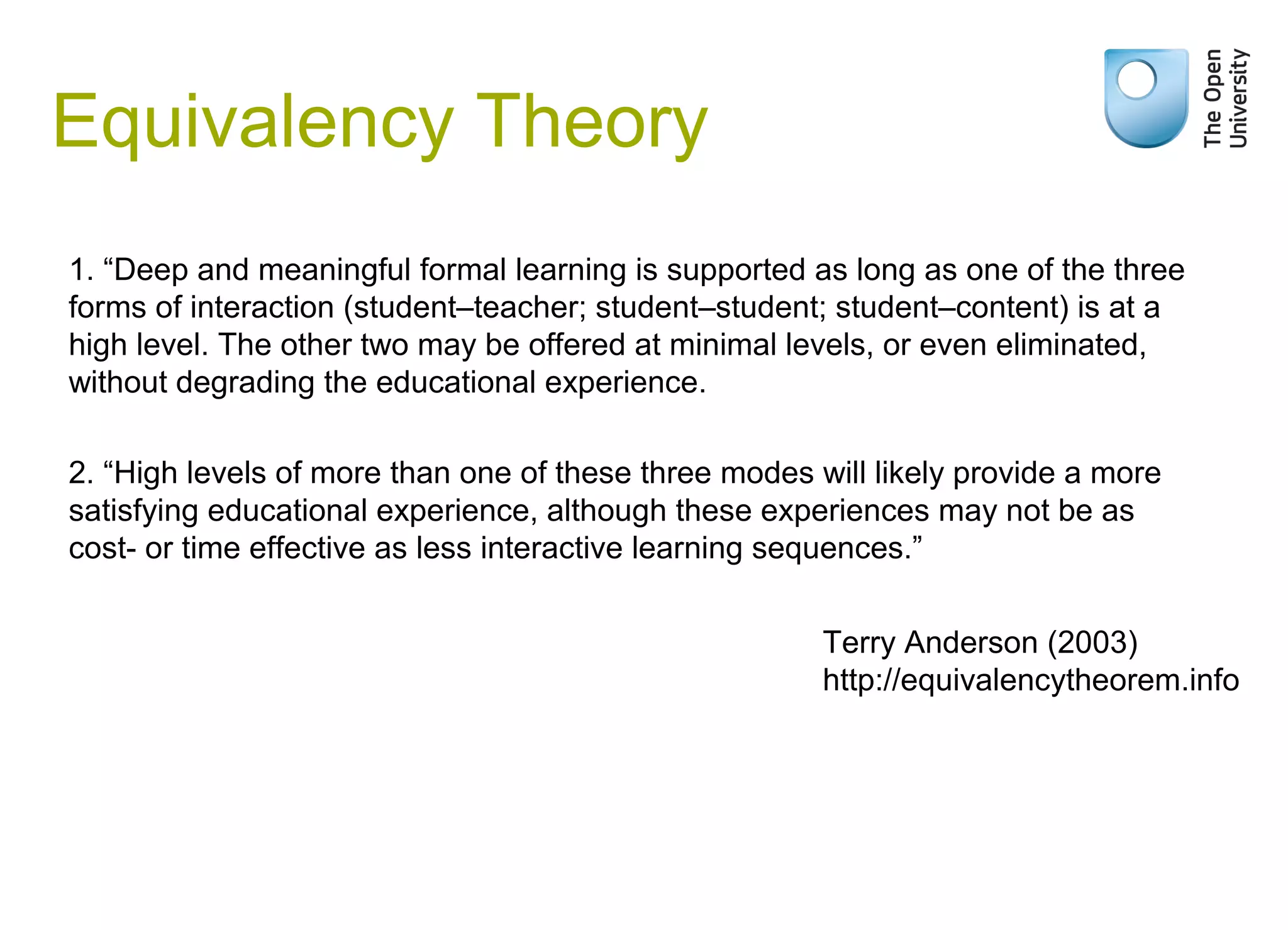 Equivalency Theory
1. “Deep and meaningful formal learning is supported as long as one of the three
forms of interaction (student–teacher; student–student; student–content) is at a
high level. The other two may be offered at minimal levels, or even eliminated,
without degrading the educational experience.
2. “High levels of more than one of these three modes will likely provide a more
satisfying educational experience, although these experiences may not be as
cost- or time effective as less interactive learning sequences.”
Terry Anderson (2003)
http://equivalencytheorem.info

 