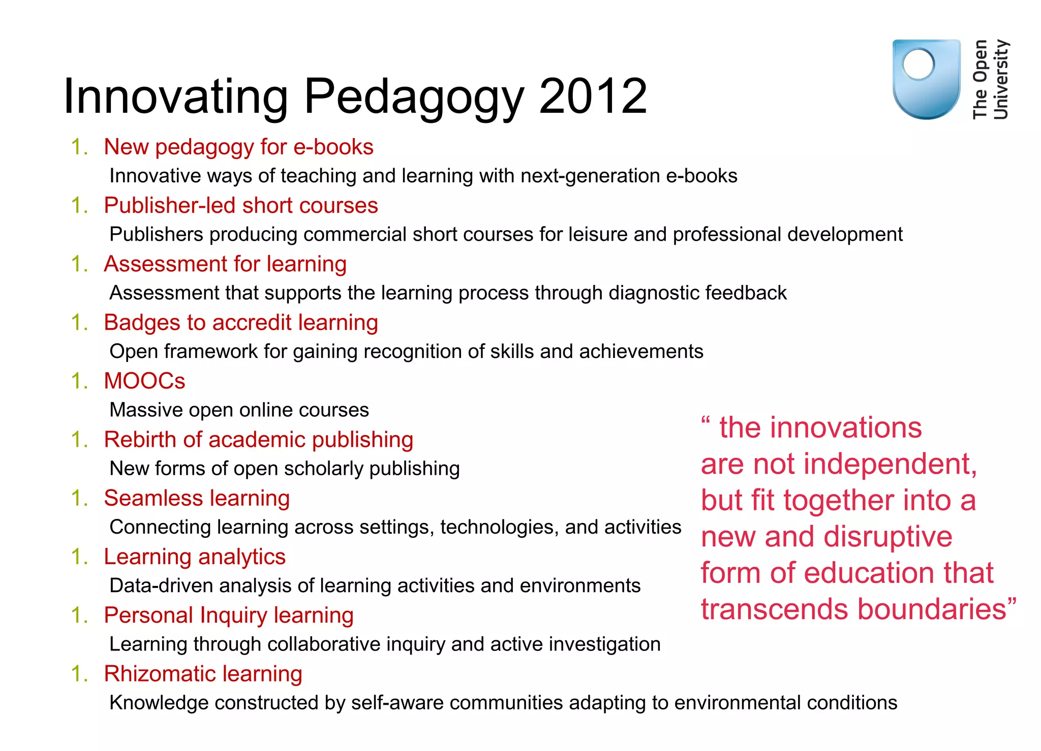 Weak signals

Innovating Pedagogy 2012
1. New pedagogy for e-books
Innovative ways of teaching and learning with next-generation e-books

1. Publisher-led short courses
Publishers producing commercial short courses for leisure and professional development

1. Assessment for learning
Assessment that supports the learning process through diagnostic feedback

1. Badges to accredit learning
Open framework for gaining recognition of skills and achievements

1. MOOCs
Massive open online courses

1. Rebirth of academic publishing
New forms of open scholarly publishing

1. Seamless learning
Connecting learning across settings, technologies, and activities

1. Learning analytics
Data-driven analysis of learning activities and environments

1. Personal Inquiry learning

“ the innovations
are not independent,
but fit together into a
new and disruptive
form of education that
transcends boundaries”

Learning through collaborative inquiry and active investigation

1. Rhizomatic learning
Knowledge constructed by self-aware communities adapting to environmental conditions

 