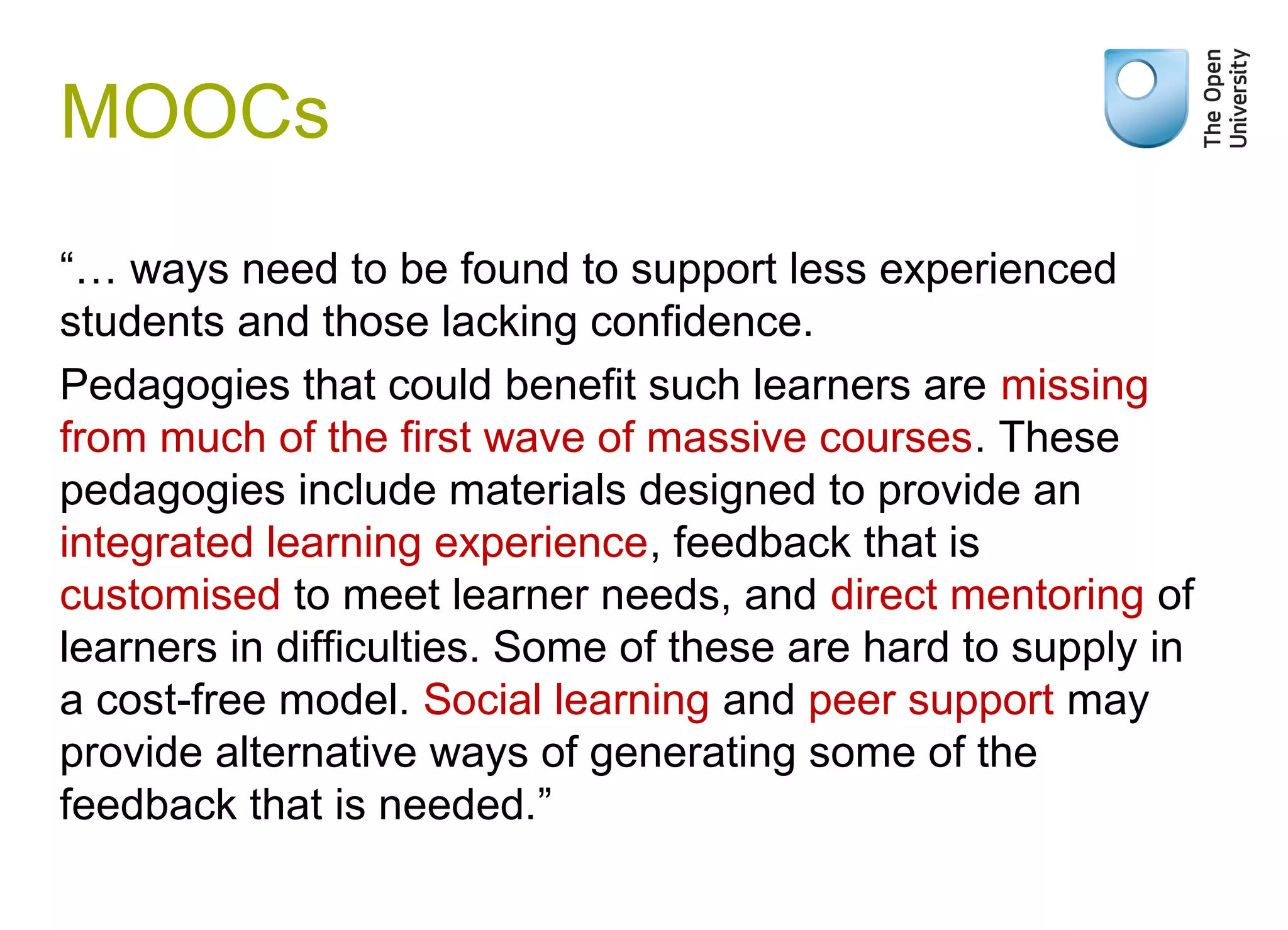Weak signals

MOOCs
“… ways need to be found to support less experienced
students and those lacking confidence.
Pedagogies that could benefit such learners are missing
from much of the first wave of massive courses. These
pedagogies include materials designed to provide an
integrated learning experience, feedback that is
customised to meet learner needs, and direct mentoring of
learners in difficulties. Some of these are hard to supply in
a cost-free model. Social learning and peer support may
provide alternative ways of generating some of the
feedback that is needed.”

 