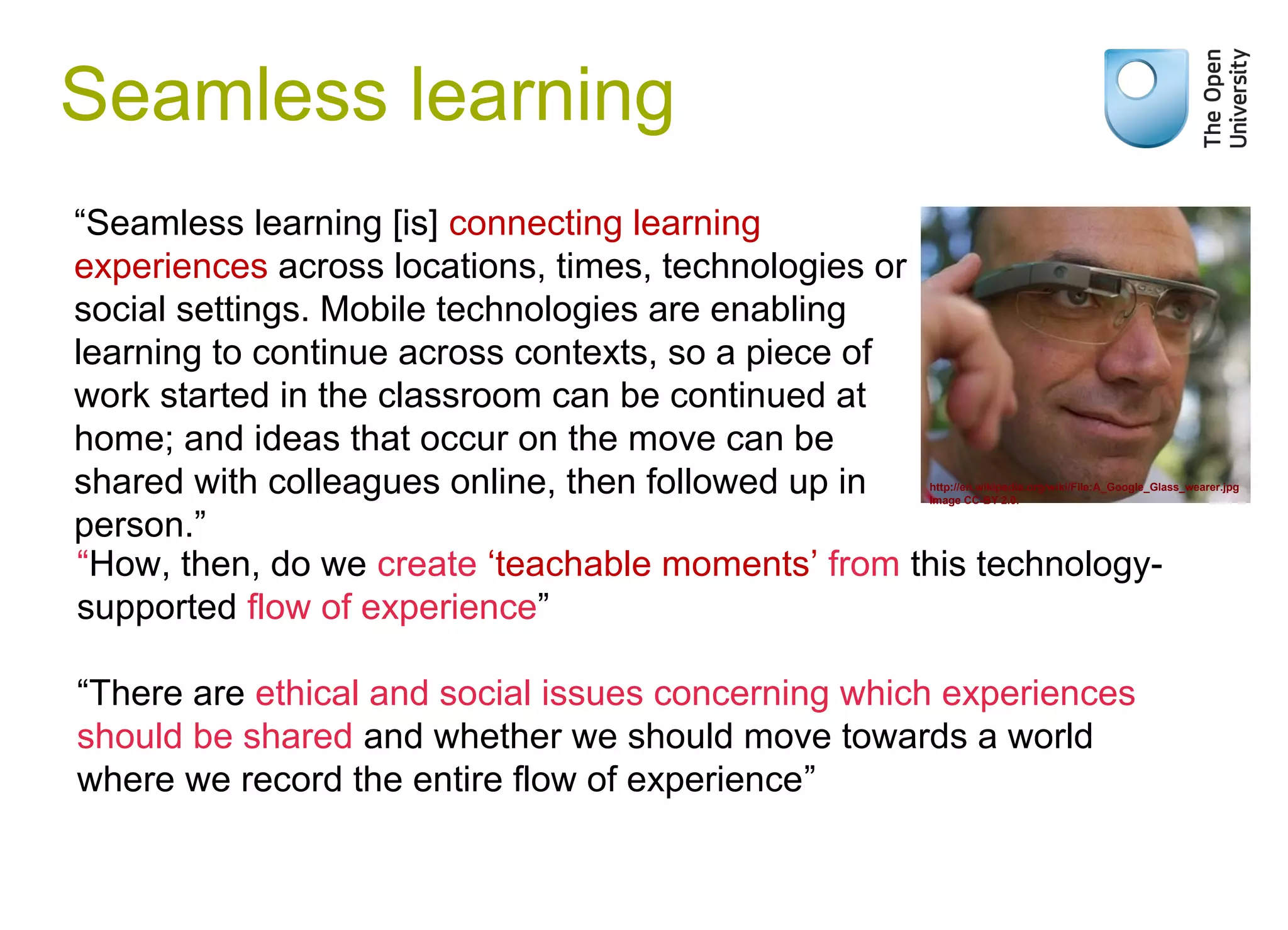 Weak signals

Seamless learning
“Seamless learning [is] connecting learning
experiences across locations, times, technologies or
social settings. Mobile technologies are enabling
learning to continue across contexts, so a piece of
work started in the classroom can be continued at
home; and ideas that occur on the move can be
shared with colleagues online, then followed up in
person.”
“How, then, do we create ‘teachable moments’ from this technologysupported flow of experience”

http://en.wikipedia.org/wiki/File:A_Google_Glass_wearer.jpg
Image CC-BY 2.0.

“There are ethical and social issues concerning which experiences
should be shared and whether we should move towards a world
where we record the entire flow of experience”

 
