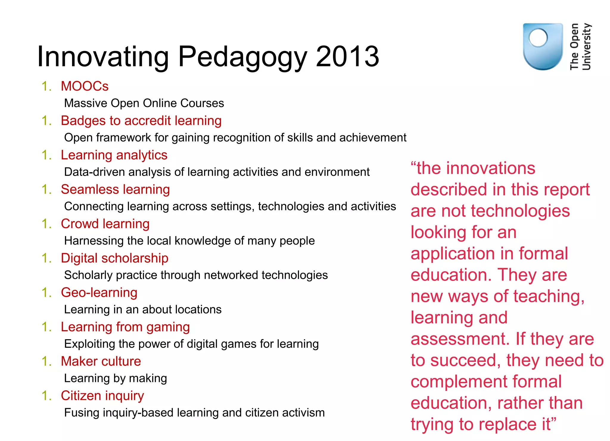 Weak signals

Innovating Pedagogy 2013
1. MOOCs
Massive Open Online Courses

1. Badges to accredit learning
Open framework for gaining recognition of skills and achievement

1. Learning analytics
Data-driven analysis of learning activities and environment

1. Seamless learning
Connecting learning across settings, technologies and activities

1. Crowd learning
Harnessing the local knowledge of many people

1. Digital scholarship
Scholarly practice through networked technologies

1. Geo-learning
Learning in an about locations

1. Learning from gaming
Exploiting the power of digital games for learning

1. Maker culture
Learning by making

1. Citizen inquiry
Fusing inquiry-based learning and citizen activism

“the innovations
described in this report
are not technologies
looking for an
application in formal
education. They are
new ways of teaching,
learning and
assessment. If they are
to succeed, they need to
complement formal
education, rather than
trying to replace it”

 