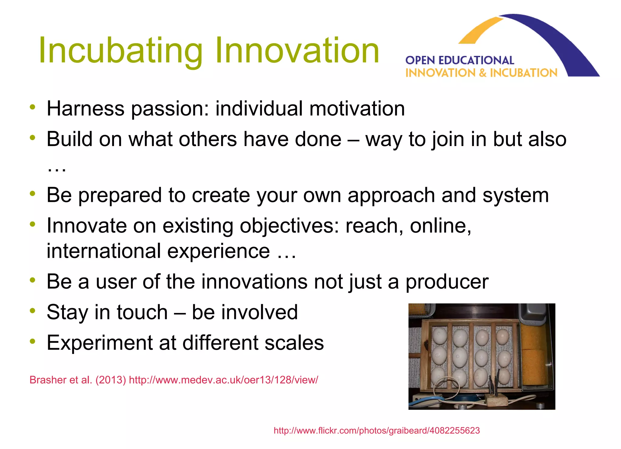 Incubating Innovation
• Harness passion: individual motivation
• Build on what others have done – way to join in but also
…
• Be prepared to create your own approach and system
• Innovate on existing objectives: reach, online,
international experience …
• Be a user of the innovations not just a producer
• Stay in touch – be involved
• Experiment at different scales
Brasher et al. (2013) http://www.medev.ac.uk/oer13/128/view/

olnet.org
http://www.flickr.com/photos/graibeard/4082255623

 