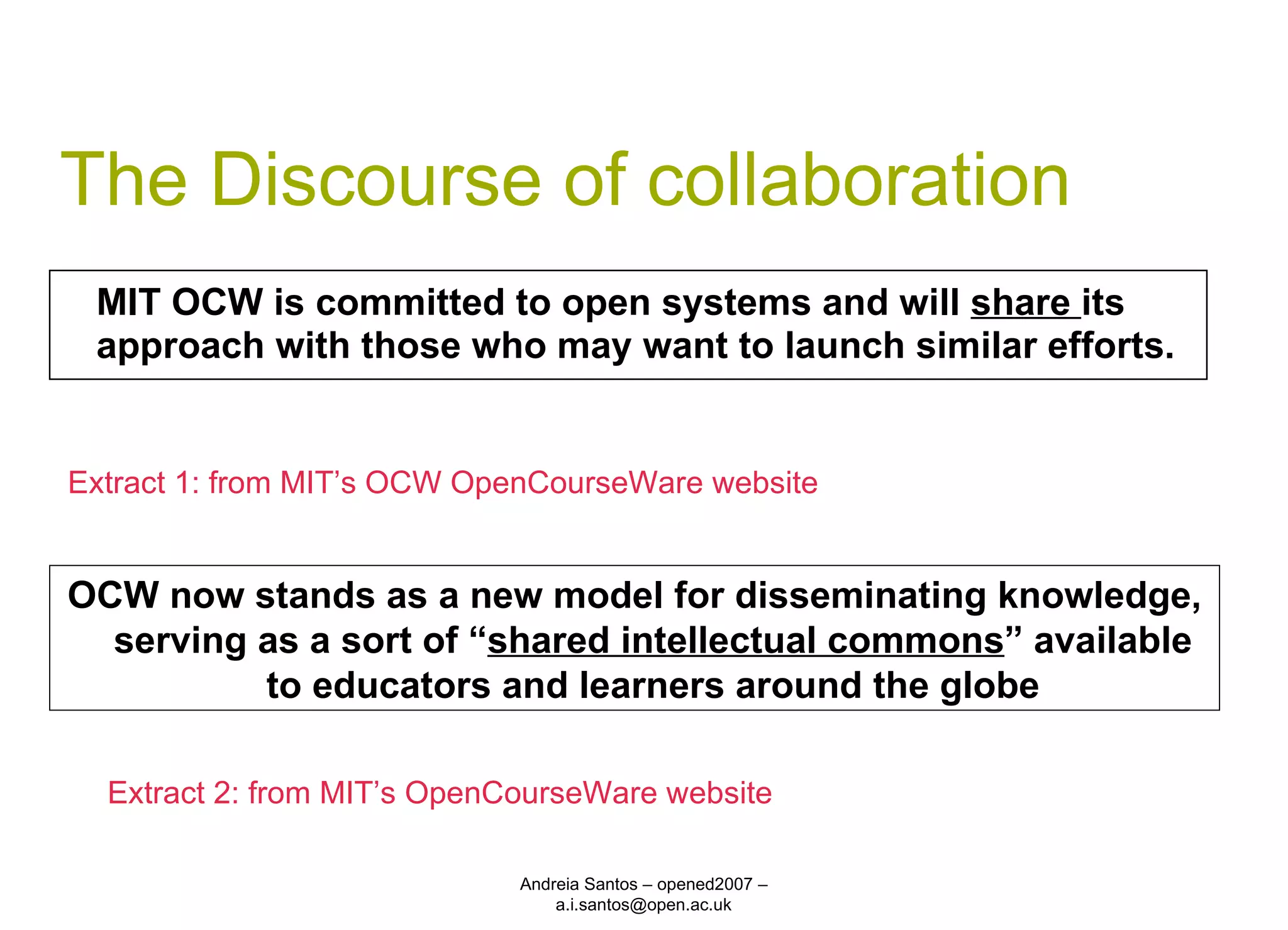 The Discourse of collaboration MIT OCW is committed to open systems and will  share  its approach with those who may want to launch similar efforts. Andreia Santos – opened2007 – a.i.santos@open.ac.uk Extract 1: from MIT’s OCW OpenCourseWare website OCW now stands as a new model for disseminating knowledge, serving as a sort of “ shared intellectual commons ” available to educators and learners around the globe Extract 2: from MIT’s OpenCourseWare website 