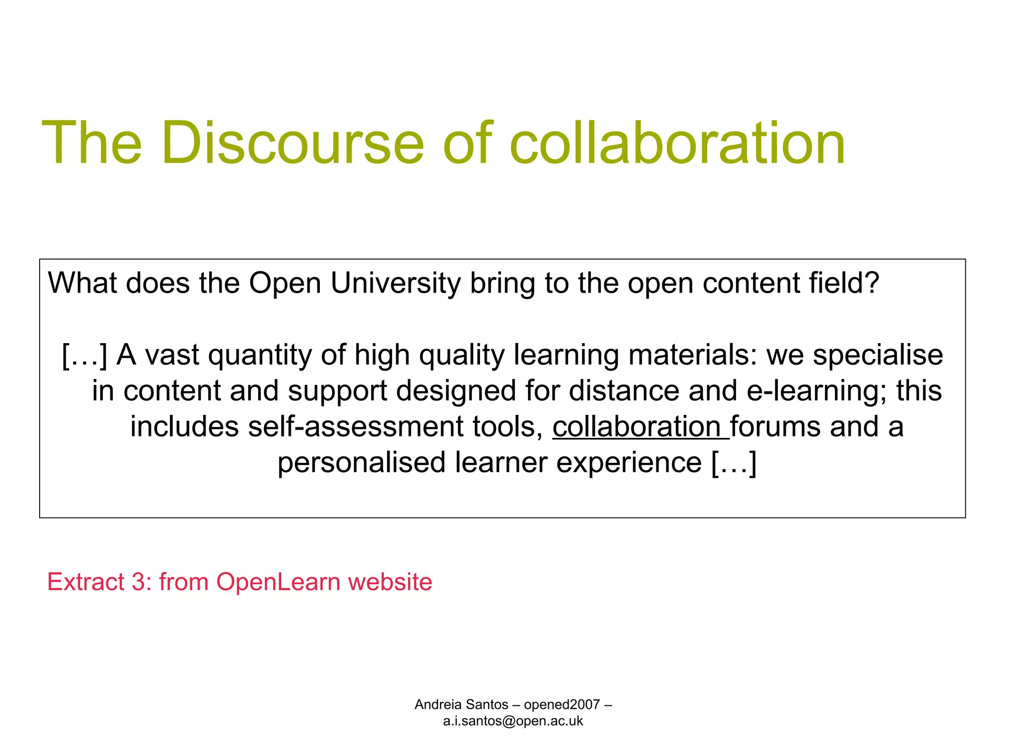 The Discourse of collaboration Andreia Santos – opened2007 – a.i.santos@open.ac.uk What does the Open University bring to the open content field? […] A vast quantity of high quality learning materials: we specialise in content and support designed for distance and e-learning; this includes self-assessment tools,  collaboration  forums and a personalised learner experience […] Extract 3: from OpenLearn website 