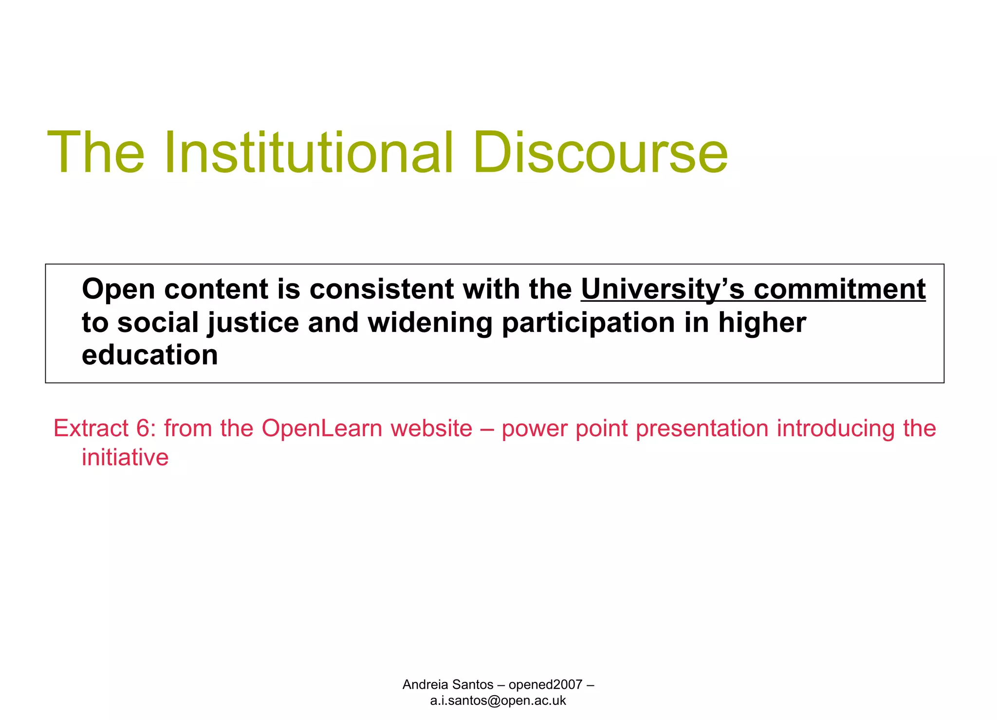 The Institutional Discourse Open content is consistent with the  University’s commitment  to social justice and widening participation in higher education Andreia Santos – opened2007 – a.i.santos@open.ac.uk Extract 6: from the OpenLearn website – power point presentation introducing the initiative 