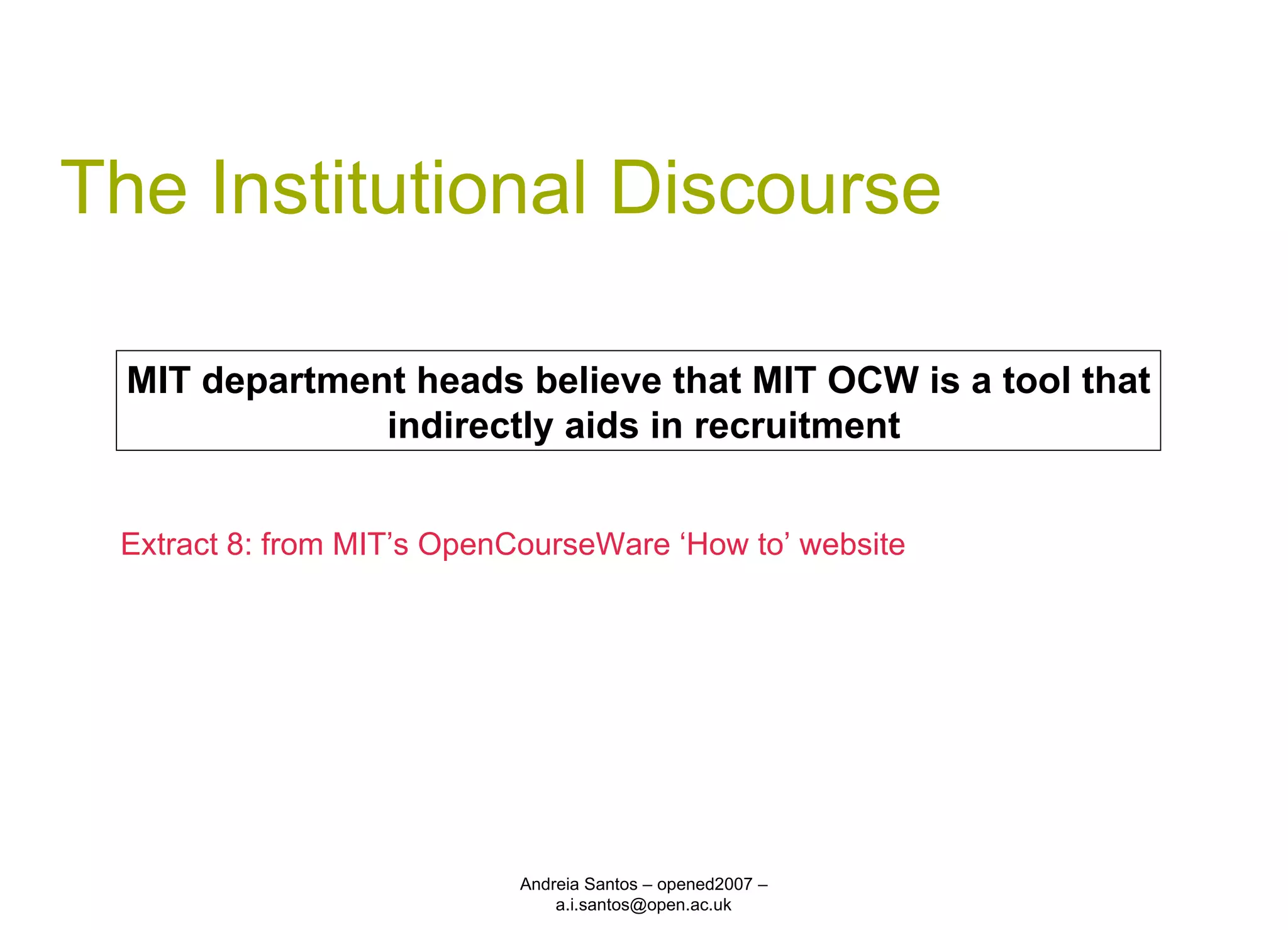 The Institutional Discourse Andreia Santos – opened2007 – a.i.santos@open.ac.uk MIT department heads believe that MIT OCW is a tool that indirectly aids in recruitment Extract 8: from MIT’s OpenCourseWare ‘How to’ website 