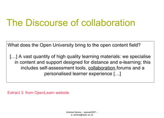 The Discourse of collaboration Andreia Santos – opened2007 – a.i.santos@open.ac.uk What does the Open University bring to the open content field? […] A vast quantity of high quality learning materials: we specialise in content and support designed for distance and e-learning; this includes self-assessment tools,  collaboration  forums and a personalised learner experience […] Extract 3: from OpenLearn website 