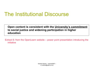 The Institutional Discourse Open content is consistent with the  University’s commitment  to social justice and widening participation in higher education Andreia Santos – opened2007 – a.i.santos@open.ac.uk Extract 6: from the OpenLearn website – power point presentation introducing the initiative 