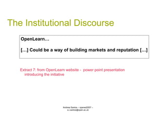 The Institutional Discourse Andreia Santos – opened2007 – a.i.santos@open.ac.uk OpenLearn… […] Could be a way of building markets and reputation […] Extract 7: from OpenLearn website -  power point presentation introducing the initiative 