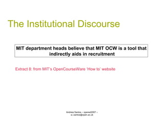 The Institutional Discourse Andreia Santos – opened2007 – a.i.santos@open.ac.uk MIT department heads believe that MIT OCW is a tool that indirectly aids in recruitment Extract 8: from MIT’s OpenCourseWare ‘How to’ website 