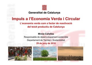 Impuls a l’Economia Verda i Circular
L’economia verda com a factor de reactivació
del teixit productiu de Catalunya
Mireia Cañellas
Responsable de desenvolupament sostenible
Departament de Territori i Sostenibilitat
29 de juny de 2016
 