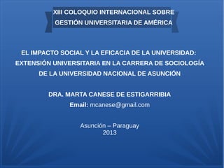 XIII COLOQUIO INTERNACIONAL SOBRE
GESTIÓN UNIVERSITARIA DE AMÉRICA
EL IMPACTO SOCIAL Y LA EFICACIA DE LA UNIVERSIDAD:
EXTENSIÓN UNIVERSITARIA EN LA CARRERA DE SOCIOLOGÍA
DE LA UNIVERSIDAD NACIONAL DE ASUNCIÓN
DRA. MARTA CANESE DE ESTIGARRIBIA
Email: mcanese@gmail.com
Asunción – Paraguay
2013
 