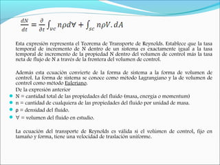 Esta expresión representa el Teorema de Transporte de Reynolds. Establece que la tasa
temporal de incremento de N dentro de un sistema es exactamente igual a la tasa
temporal de incremento de la propiedad N dentro del volumen de control más la tasa
neta de flujo de N a través de la frontera del volumen de control.
Además esta ecuación convierte de la forma de sistema a la forma de volumen de
control. La forma de sistema se conoce como método Lagrangiano y la de volumen de
control como método Euleriano.
De la expresión anterior
 N = cantidad total de las propiedades del fluido (masa, energía o momentum)
 n = cantidad de cualquiera de las propiedades del fluido por unidad de masa.
 ρ = densidad del fluido.
 ∀ = volumen del fluido en estudio.
La ecuación del transporte de Reynolds es válida si el volúmen de control, fijo en
tamaño y forma, tiene una velocidad de traslación uniforme.
 