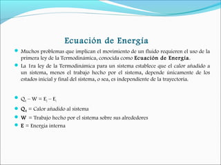 Ecuación de Energía
 Muchos problemas que implican el movimiento de un fluido requieren el uso de la
primera ley de la Termodinámica, conocida como Ecuación de Energía.
 La 1ra ley de la Termodinámica para un sistema establece que el calor añadido a
un sistema, menos el trabajo hecho por el sistema, depende únicamente de los
estados inicial y final del sistema, o sea, es independiente de la trayectoria.
 
 QH – W = E2 – E1
 QH = Calor añadido al sistema 
 W = Trabajo hecho por el sistema sobre sus alrededores 
 E = Energía interna
 