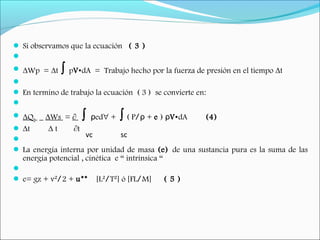  Si observamos que la ecuación ( 3 )
  
 ∆Wp = ∆t ∫ pV•dA = Trabajo hecho por la fuerza de presión en el tiempo ∆t
  
 En termino de trabajo la ecuación ( 3 )se convierte en:
  
 ∆QH _ ∆Ws = ∂ ∫ edρ ∀ + ∫ ( P/ +ρ e ) ρV•dA (4)
 ∆t ∆ t ∂t
  
 La energía interna por unidad de masa (e) de una sustancia pura es la suma de las
energía potencial , cinética e “ intrínsica “
  
 e= gz + v²/2 + u** [L²/T²] ó [FL/M] ( 5 )
vc sc
 