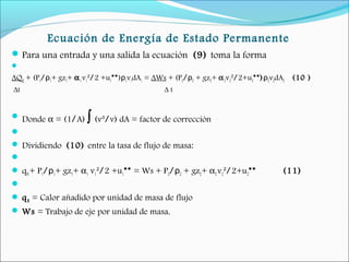 Ecuación de Energía de Estado Permanente
Para una entrada y una salida la ecuación (9) toma la forma
  
∆QH + (P1/ρ1+ gz1+ α1v1²/2 +u1**)ρ1v1dA1 = ∆Ws + (P2/ρ2 + gz2+ α2v2²/2+u2**)ρ2v2dA2 (10 )
∆t ∆ t
 Donde α = (1/A) ∫ (v³/v) dA = factor de corrección
  
 Dividiendo (10) entre la tasa de flujo de masa:
  
 qH+ P1/ρ1+ gz1+ α1 v1²/2 +u1** = Ws + P2/ρ2 + gz2+ α2 v2²/2+u2** (11)
  
 qH = Calor añadido por unidad de masa de flujo
 Ws = Trabajo de eje por unidad de masa.
 