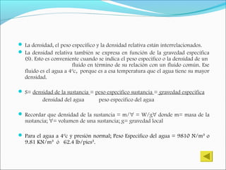  La densidad, el peso específico y la densidad relativa están interrelacionados.
 La densidad relativa también se expresa en función de la gravedad específica
(S). Esto es conveniente cuando se indica el peso específico o la densidad de un
fluido en término de su relación con un fluido común. Ese
fluido es el agua a 4ºc, porque es a esa temperatura que el agua tiene su mayor
densidad.
 S= densidad de la sustancia = peso especifico sustancia = gravedad especifica
densidad del agua peso especifico del agua
 Recordar que densidad de la sustancia = m/∀ = W/g∀ donde m= masa de la
sustancia; ∀= volumen de una sustancia; g= gravedad local
 Para el agua a 4ºc y presión normal; Peso Especifico del agua = 9810 N/m³ o
9.81 KN/m³ ó 62.4 lb/pies³.
 
