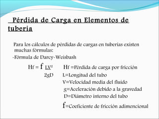 Pérdida de Carga en Elementos de
tuberia
Para los cálculos de pérdidas de cargas en tuberías existen
muchas fórmulas:
-Fórmula de Darcy-Weisbash
Hf = f LV² Hf =Pérdida de carga por fricción
2gD L=Longitud del tubo
V=Velocidad media del fluido
g=Aceleración debido a la gravedad
D=Diámetro interno del tubo
f=Coeficiente de fricción adimencional
 