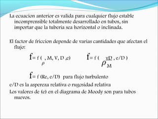 La ecuacion anterior es valida para cualquier flujo estable
incomprensible totalmente desarrollado en tubos, sin
importar que la tuberia sea horizontal o inclinada.
El factor de friccion depende de varias cantidades que afectan el
flujo:
f= f ( , M, V, D ,e) f= f ( vD , e/D )
M
f= f (Re, e/D) para flujo turbulento
e/D es la aspereza relativa o rugosidad relativa
Los valores de (e) en el diagrama de Moody son para tubos
nuevos.
 