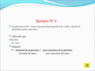 Ejemplo Nº 2
 La glicerina a 20º c tiene una gravedad específica de 1.263. Calcule la
densidad y peso específico.
 Datos del caso
Glicerina
~ T= 20º c
 Solución
S = densidad de la glicerina = peso específico de la glicerina
densidad del agua peso específico del agua
 