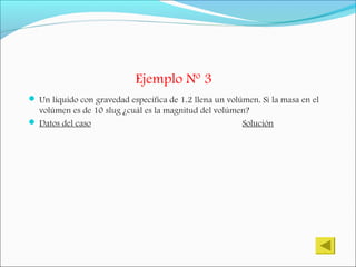 Ejemplo Nº 3
 Un líquido con gravedad específica de 1.2 llena un volúmen. Si la masa en el
volúmen es de 10 slug ¿cuál es la magnitud del volúmen?
 Datos del caso Solución
 