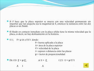  Si F hace que la placa superior se mueva con una velocidad permanente sin
importar que tan pequeña sea la magnitud de F, entonces la sustancia entre las dos
placas es un fluido.
 El fluido en contacto inmediato con la placa sólida tiene la misma velocidad que la
placa, es decir, no hay deslizamiento en la frontera.
 (1 ). F= (A x U)/t donde:μ
F= fuerza aplicada a la placa
A= área de la placa superior
U= velocidad de la placa
t= espesor o distancia entre las placas
μ = factor de proporcionalidad
De (1) F = μ U si τ = F ( 2 ) τ = U/tμ
A t A t
 