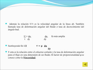  Además la relación U/t es la velocidad angular de la línea ab. También
llamada tasa de deformación angular del fluido o tasa de decrecimiento del
ángulo bad.
U = du du Es más amplia
t dy dy
 Sustituyendo En (2) =т μ du
dy
 Y esta es la relación entre el esfuerzo cortante y la tasa de deformación angular
para el flujo en una dimensión de un fluido. El factor de proporcionalidad seμ
conoce como la Viscosidad.
 