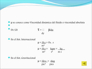  se conoce como Viscosidad dinámica del fluido o viscosidad absolutaμ

De (2) τ = ͐͐͐ µdu
dy
En el Sist. Internacional
=μ N.s = Pa . s
m²
μ = N.s = kgm = kg .
m² s² m s
En el Sist. Gravitacional
μ = Lb.s = slug
pie² pies
 