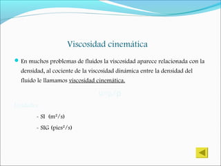 Viscosidad cinemática
En muchos problemas de fluidos la viscosidad aparece relacionada con la
densidad, al cociente de la viscosidad dinámica entre la densidad del
fluido le llamamos viscosidad cinemática.
=µ/υ ρ
Unidades
- SI (m²/s)
- SIG (pies²/s)
 