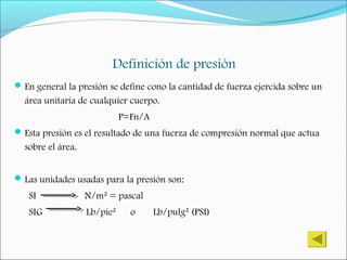 Definición de presión
En general la presión se define cono la cantidad de fuerza ejercida sobre un
área unitaria de cualquier cuerpo.
P=Fn/A
Esta presión es el resultado de una fuerza de compresión normal que actua
sobre el área.
Las unidades usadas para la presión son:
SI N/m² = pascal
SIG Lb/pie² o Lb/pulg² (PSI)
 