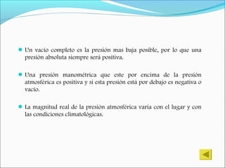 Un vacío completo es la presión mas baja posible, por lo que una
presión absoluta siempre será positiva.
Una presión manométrica que este por encima de la presión
atmosférica es positiva y si esta presión está por debajo es negativa o
vacío.
La magnitud real de la presión atmosférica varía con el lugar y con
las condiciones climatológicas.
 