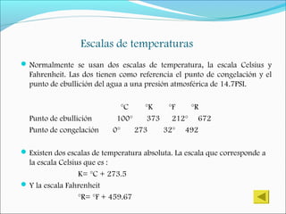Escalas de temperaturas
Normalmente se usan dos escalas de temperatura, la escala Celsius y
Fahrenheit. Las dos tienen como referencia el punto de congelación y el
punto de ebullición del agua a una presión atmosférica de 14.7PSI.
°C °K °F °R
Punto de ebullición 100° 373 212° 672
Punto de congelación 0° 273 32° 492
Existen dos escalas de temperatura absoluta. La escala que corresponde a
la escala Celsius que es :
K= °C + 273.5
Y la escala Fahrenheit
°R= °F + 459.67
 
