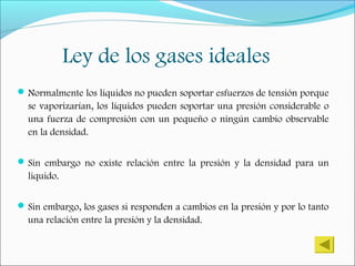 Ley de los gases ideales
Normalmente los líquidos no pueden soportar esfuerzos de tensión porque
se vaporizarían, los líquidos pueden soportar una presión considerable o
una fuerza de compresión con un pequeño o ningún cambio observable
en la densidad.
Sin embargo no existe relación entre la presión y la densidad para un
liquido.
Sin embargo, los gases si responden a cambios en la presión y por lo tanto
una relación entre la presión y la densidad.
 