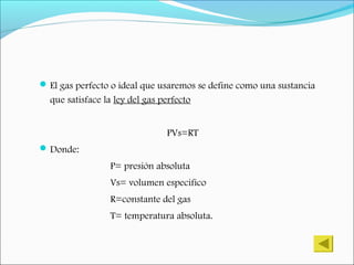 El gas perfecto o ideal que usaremos se define como una sustancia
que satisface la ley del gas perfecto
PVs=RT
Donde:
P= presión absoluta
Vs= volumen especifico
R=constante del gas
T= temperatura absoluta.
 