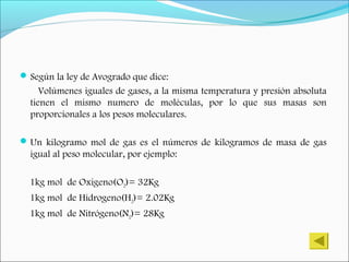 Según la ley de Avogrado que dice:
Volúmenes iguales de gases, a la misma temperatura y presión absoluta
tienen el mismo numero de moléculas, por lo que sus masas son
proporcionales a los pesos moleculares.
Un kilogramo mol de gas es el números de kilogramos de masa de gas
igual al peso molecular, por ejemplo:
1kg mol de Oxigeno(O2)= 32Kg
1kg mol de Hidrogeno(H2)= 2.02Kg
1kg mol de Nitrógeno(N2)= 28Kg
 