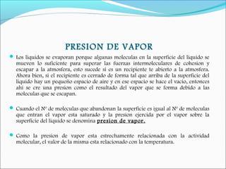 PRESION DE VAPOR
 Los liquidos se evaporan porque algunas moleculas en la superficie del liquido se
mueven lo suficiente para superar las fuerzas intermoleculares de cohesion y
escapar a la atmosfera, esto sucede si es un recipiente te abierto a la atmosfera.
Ahora bien, si el recipiente es cerrado de forma tal que arriba de la superficie del
liquido hay un pequeño espacio de aire y en ese espacio se hace el vacio, entonces
ahi se cre una presion como el resultado del vapor que se forma debido a las
moleculas que se escapan.
 Cuando el Nº de moleculas que abandonan la superficie es igual al Nº de moleculas
que entran el vapor esta saturado y la presion ejercida por el vapor sobre la
superficie del liquido se denomina presion de vapor.
 Como la presion de vapor esta estrechamente relacionada con la actividad
molecular, el valor de la misma esta relacionado con la temperatura.
 