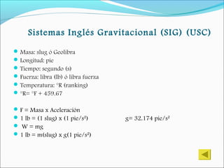 Sistemas Inglés Gravitacional (SIG) (USC)
Masa: slug ó Geolibra
Longitud: pie
Tiempo: segundo (s)
Fuerza: libra (lb) ó libra fuerza
Temperatura: °R (ranking)
°R= °F + 459.67
F = Masa x Aceleración
1 lb = (1 slug) x (1 pie/s²) g= 32.174 pie/s²
 W = mg
1 lb = m(slug) x g(1 pie/s²)
 
