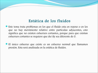 Estática de los fluidos
Este tema trata problemas en los que el fluido esta en reposo o en los
que no hay movimiento relativo entre partículas adyacentes, esto
significa que no existen esfuerzos cortantes, porque para que existan
esfuerzos cortantes se requiere que du/dy sea diferente de 0.
El único esfuerzo que existe es un esfuerzo normal que llamamos
presión. Esta será analizada en la estática de fluidos.
 