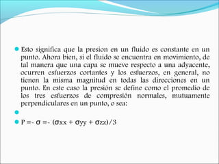 Esto significa que la presion en un fluido es constante en un
punto. Ahora bien, si el fluido se encuentra en movimiento, de
tal manera que una capa se mueve respecto a una adyacente,
ocurren esfuerzos cortantes y los esfuerzos, en general, no
tienen la misma magnitud en todas las direcciones en un
punto. En este caso la presión se define como el promedio de
los tres esfuerzos de compresión normales, mutuamente
perpendiculares en un punto, o sea:
 
P =- =- ( xx + yy + zz)/3σ σ σ σ
 