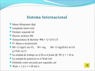 Sistema Internacional
Masa: kilogramo (kg)
Longitud: metro (m)
Tiempo: segundo (s)
Fuerza: newton (N)
Temperatura: K (kelvin) K= °C+273.15
F= Masa x Aceleración
IN= (1 kg)(1 m/s²), W= mg IN= (1 kg)(9.81 m/s²)
g=9.81 m/s²
La unidad de trabajo en el SI es el Joule (J) 1 J = 1 N m
La unidad de potencia es el Watt (w)
Definido como un joule por segundo, así
Watt = 1 J/s =1 (N m)/s
 