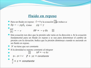 Fluido en reposo
 Para un fluido en reposo: y la ecuación se reduce a:
 Como

 Esta ecuación nos dice que la presión solo varía en la dirección z. Es la ecuación
fundamental para un fluido en reposo y se usa para determinar el cambio de
presión con la elevación. Indica que la presión disminuye cuando se asciende en
un fluido en reposo.
 no tiene que ser constante
 Si la densidad se supone constante al integrar

 P= - ;
  
 